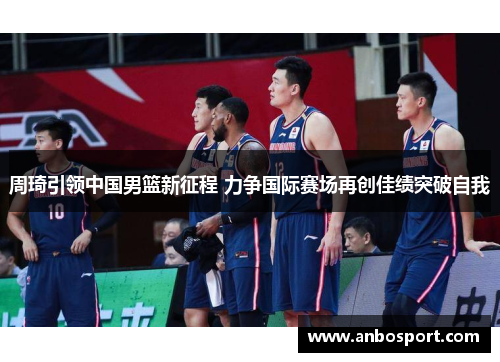 周琦引领中国男篮新征程 力争国际赛场再创佳绩突破自我